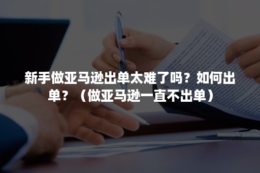 新手做亚马逊出单太难了吗？如何出单？（做亚马逊一直不出单）