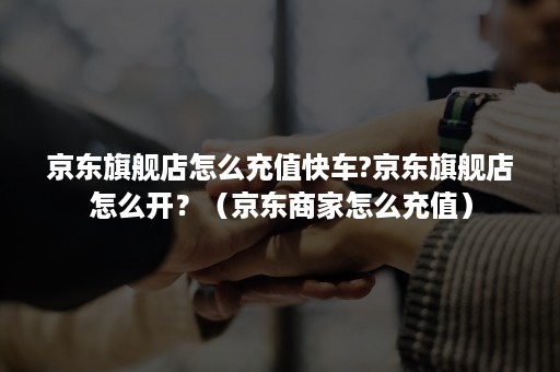 京东旗舰店怎么充值快车?京东旗舰店怎么开？（京东商家怎么充值）