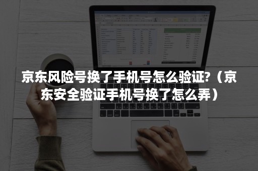 京东风险号换了手机号怎么验证?（京东安全验证手机号换了怎么弄）