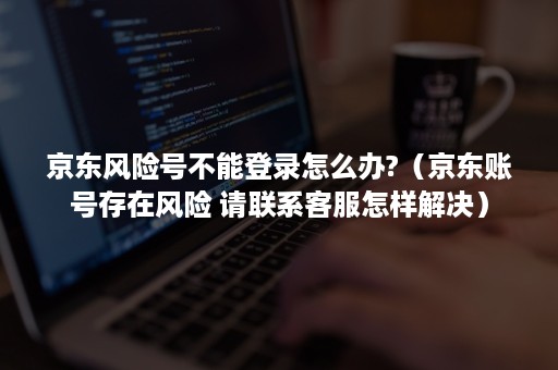 京东风险号不能登录怎么办?（京东账号存在风险 请联系客服怎样解决）
