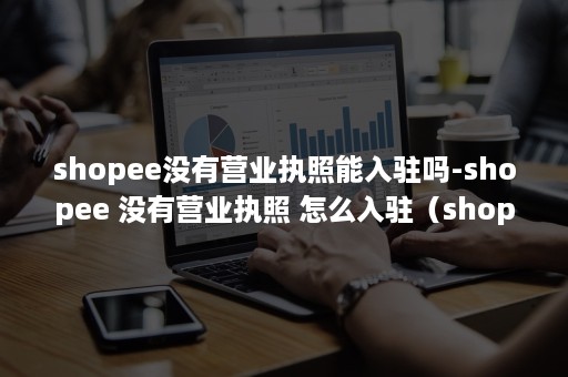 shopee没有营业执照能入驻吗-shopee 没有营业执照 怎么入驻（shopee营业执照经营范围）