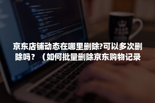 京东店铺动态在哪里删除?可以多次删除吗?(如何批量删除京东购物记录) 京东店铺动态在哪里删除?可以多次删除吗?(如何批量删除京东购物记录)