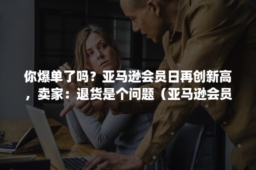 你爆单了吗?亚马逊会员日再创新高,卖家:退货是个问题(亚马逊会员日后销量减少) 你爆单了吗?亚马逊会员日再创新高,卖家:退货是个问题(亚马逊会员日后销量减少)