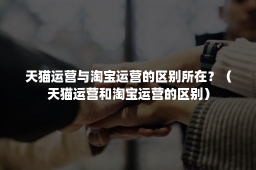 天猫运营与淘宝运营的区别所在?(天猫运营和淘宝运营的区别) 天猫运营与淘宝运营的区别所在?(天猫运营和淘宝运营的区别)