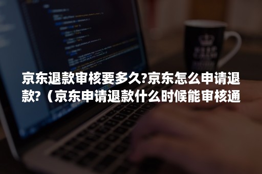 京东退款审核要多久?京东怎么申请退款?（京东申请退款什么时候能审核通过）