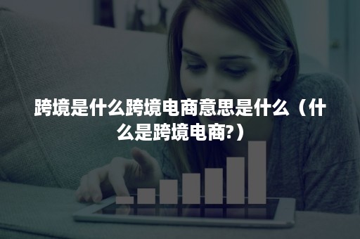 跨境是什么跨境电商意思是什么（什么是跨境电商?）