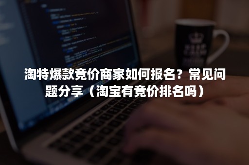 淘特爆款竞价商家如何报名？常见问题分享（淘宝有竞价排名吗）