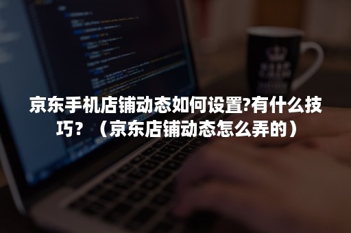 京东手机店铺动态如何设置?有什么技巧？（京东店铺动态怎么弄的）