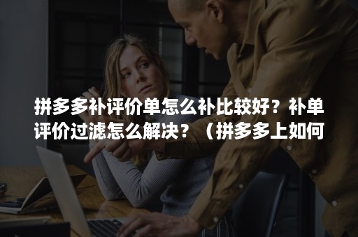 拼多多补评价单怎么补比较好？补单评价过滤怎么解决？（拼多多上如何删除评价和追评）