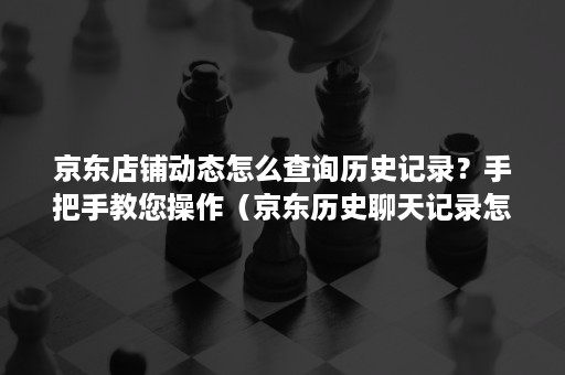 京东店铺动态怎么查询历史记录？手把手教您操作（京东历史聊天记录怎么查）