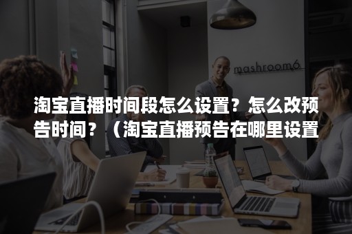 淘宝直播时间段怎么设置？怎么改预告时间？（淘宝直播预告在哪里设置）