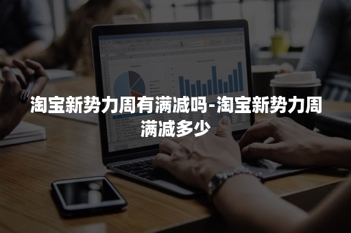 淘宝新势力周有满减吗-淘宝新势力周满减多少 淘宝新势力周有满减吗-淘宝新势力周满减多少