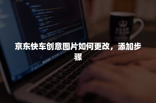 京东快车创意图片如何更改,添加步骤 京东快车创意图片如何更改,添加步骤