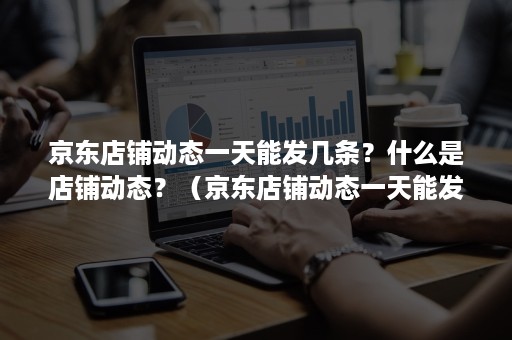 京东店铺动态一天能发几条？什么是店铺动态？（京东店铺动态一天能发几条?什么是店铺动态么）