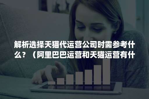 解析选择天猫代运营公司时需参考什么？（阿里巴巴运营和天猫运营有什么不同）