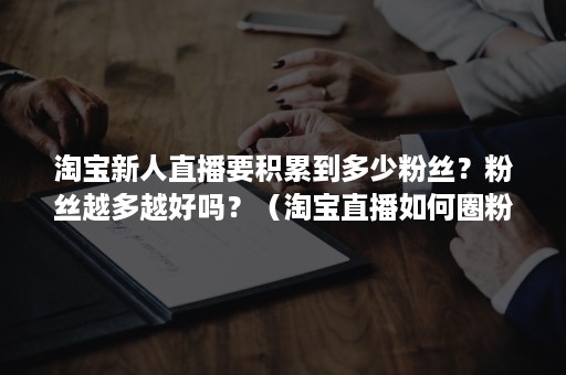 淘宝新人直播要积累到多少粉丝？粉丝越多越好吗？（淘宝直播如何圈粉）