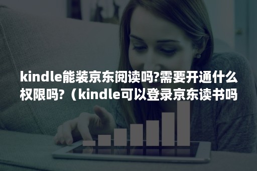 kindle能装京东阅读吗?需要开通什么权限吗?（kindle可以登录京东读书吗）