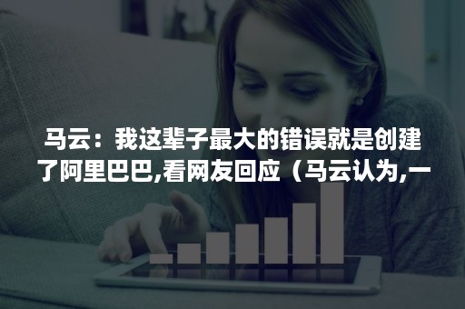 马云：我这辈子最大的错误就是创建了阿里巴巴,看网友回应（马云认为,一个创始）