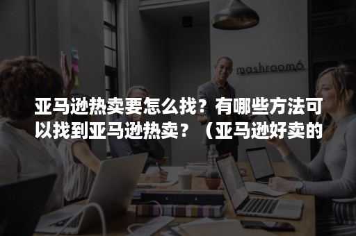 亚马逊热卖要怎么找？有哪些方法可以找到亚马逊热卖？（亚马逊好卖的商品）