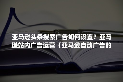 亚马逊头条搜索广告如何设置？亚马逊站内广告运营（亚马逊自动广告的位置）