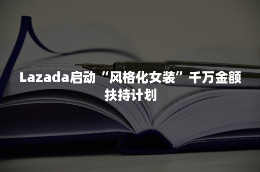 Lazada启动“风格化女装”千万金额扶持计划