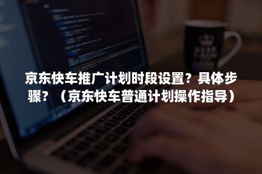 京东快车推广计划时段设置？具体步骤？（京东快车普通计划操作指导）