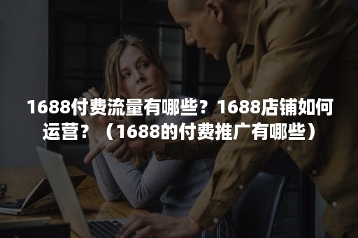 1688付费流量有哪些？1688店铺如何运营？（1688的付费推广有哪些）