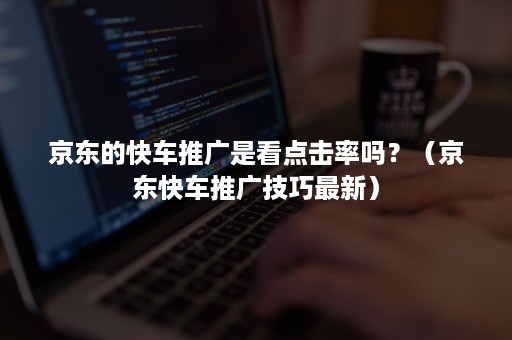 京东的快车推广是看点击率吗？（京东快车推广技巧最新）