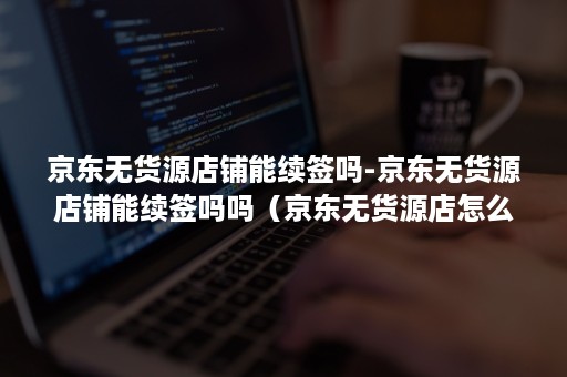 京东无货源店铺能续签吗-京东无货源店铺能续签吗吗（京东无货源店怎么入驻）