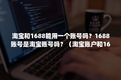 淘宝和1688能用一个账号吗？1688账号是淘宝账号吗？（淘宝账户和1688账户通用吗）