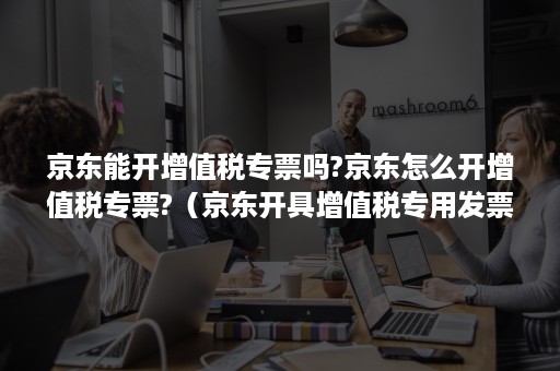 京东能开增值税专票吗?京东怎么开增值税专票?（京东开具增值税专用发票吗）