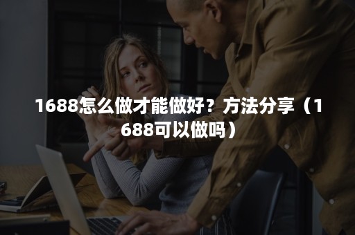 1688怎么做才能做好？方法分享（1688可以做吗）