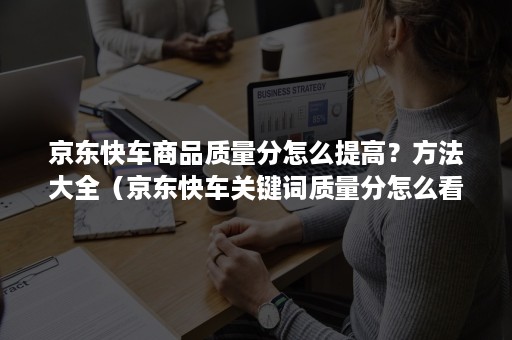 京东快车商品质量分怎么提高？方法大全（京东快车关键词质量分怎么看）