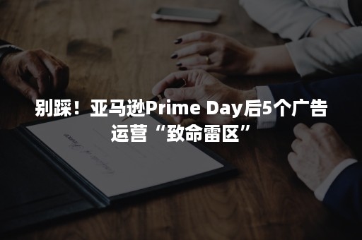 别踩！亚马逊Prime Day后5个广告运营“致命雷区”