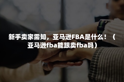 新手卖家需知，亚马逊FBA是什么！（亚马逊fba能跟卖fba吗）