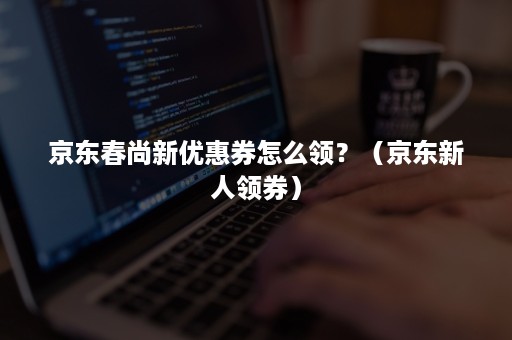 京东春尚新优惠券怎么领?(京东新人领券) 京东春尚新优惠券怎么领?(京东新人领券)