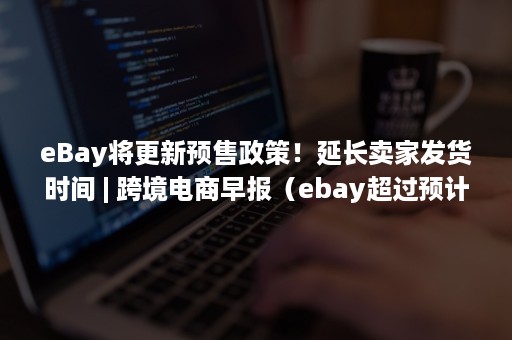 eBay将更新预售政策！延长卖家发货时间 | 跨境电商早报（ebay超过预计交货时间）