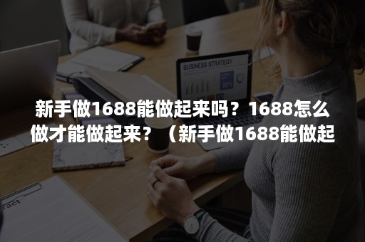 新手做1688能做起来吗？1688怎么做才能做起来？（新手做1688能做起来吗?1688怎么做才能做起来呢）