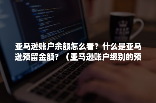 亚马逊账户余额怎么看？什么是亚马逊预留金额？（亚马逊账户级别的预留金额是什么）