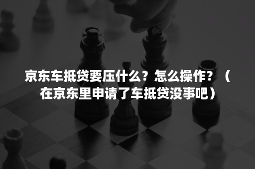 京东车抵贷要压什么？怎么操作？（在京东里申请了车抵贷没事吧）