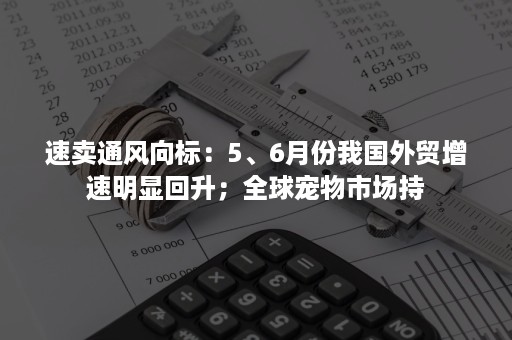 速卖通风向标：5、6月份我国外贸增速明显回升；全球宠物市场持