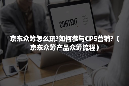 京东众筹怎么玩?如何参与CPS营销?（京东众筹产品众筹流程）