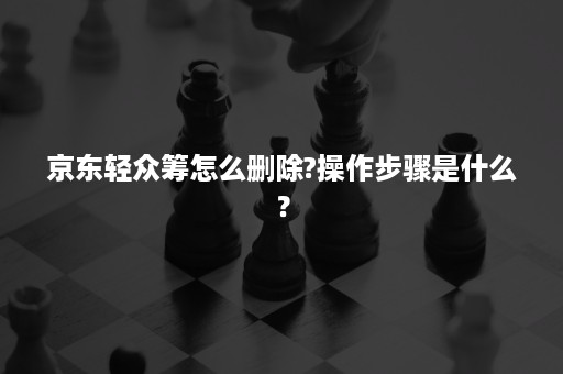 京东轻众筹怎么删除?操作步骤是什么？