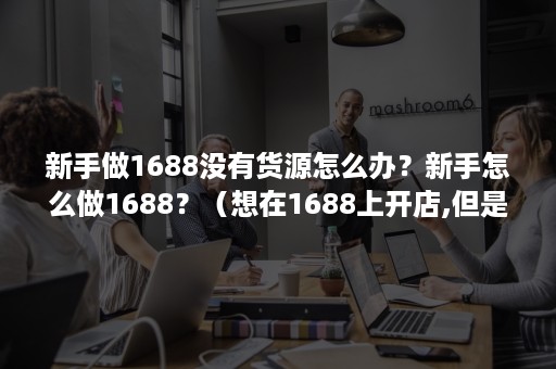 新手做1688没有货源怎么办？新手怎么做1688？（想在1688上开店,但是没有货源）