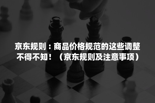 京东规则 : 商品价格规范的这些调整不得不知！（京东规则及注意事项）