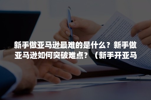 新手做亚马逊最难的是什么？新手做亚马逊如何突破难点？（新手开亚马逊的成本）