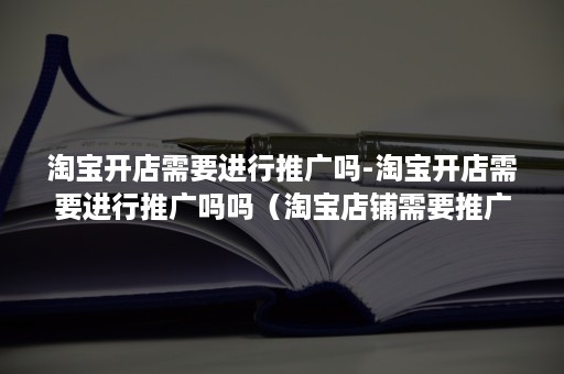 淘宝开店需要进行推广吗-淘宝开店需要进行推广吗吗（淘宝店铺需要推广吗）