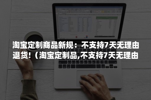 淘宝定制商品新规：不支持7天无理由退货!（淘宝定制品,不支持7天无理由退货）