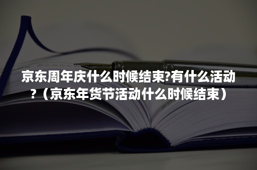 京东周年庆什么时候结束?有什么活动?（京东年货节活动什么时候结束）