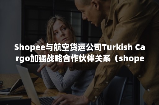 Shopee与航空货运公司Turkish Cargo加强战略合作伙伴关系（shopee是空运还是海运）